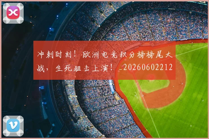 冲刺时刻！欧洲电竞积分榜榜尾大战，生死狙击上演！_20260602212436