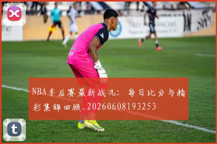NBA季后赛最新战况：每日比分与精彩集锦回顾_20260608193253
