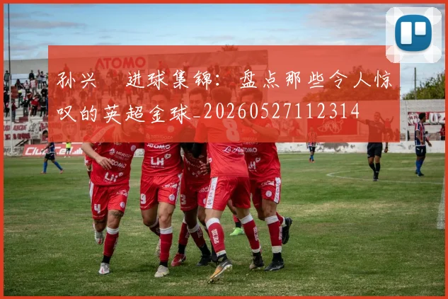 孙兴慜进球集锦:盘点那些令人惊叹的英超金球_20260527112314