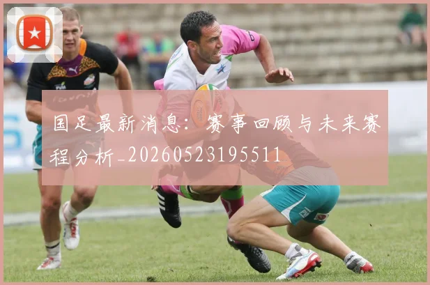 国足最新消息：赛事回顾与未来赛程分析_20260523195511
