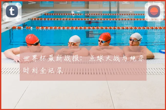 世界杯最新战报：点球大战与绝杀时刻全记录
