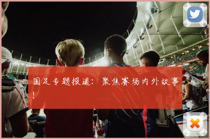 国足专题报道：聚焦赛场内外故事！