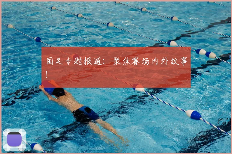 国足专题报道：聚焦赛场内外故事！