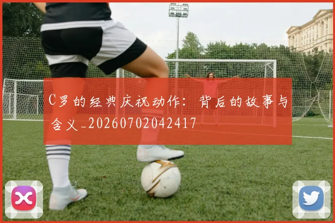 C罗的经典庆祝动作：背后的故事与含义_20260702042417
