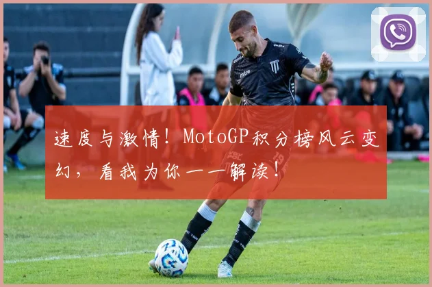 速度与激情！MotoGP积分榜风云变幻，看我为你一一解读！