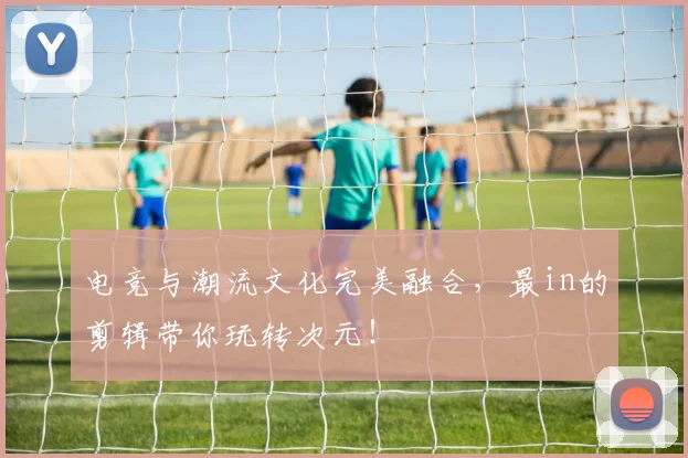 电竞与潮流文化完美融合,最in的剪辑带你玩转次元!