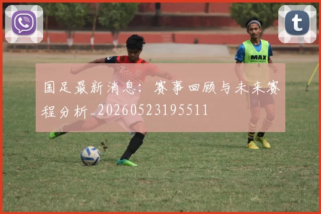 国足最新消息：赛事回顾与未来赛程分析_20260523195511