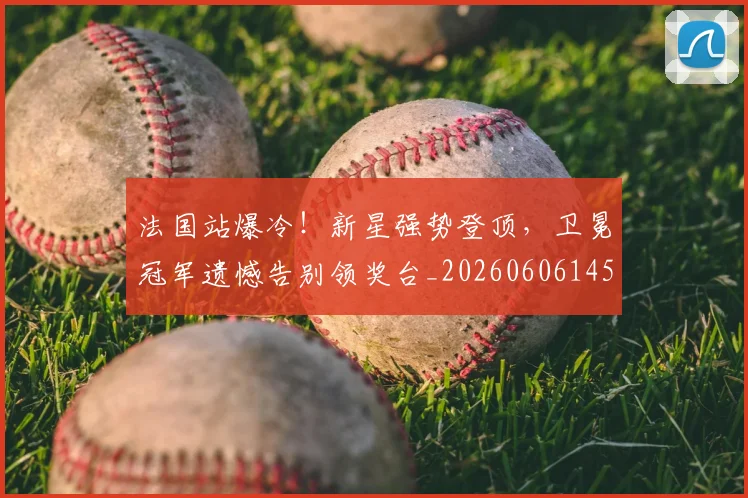 法国站爆冷！新星强势登顶，卫冕冠军遗憾告别领奖台_20260606145846