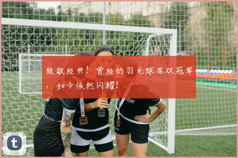 致敬经典！曾经的羽毛球混双冠军，如今依然闪耀！