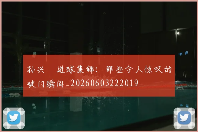 孙兴慜进球集锦：那些令人惊叹的破门瞬间_20260603222019
