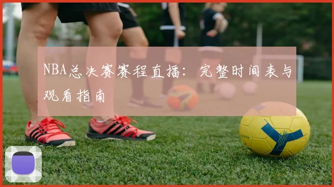 NBA总决赛赛程直播：完整时间表与观看指南